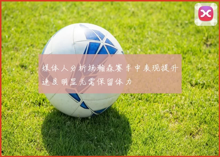 媒体人分析杨瀚森赛季中表现提升速度明显无需保留体力
