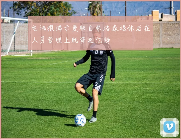 电讯报揭示曼联自弗格森退休后在人员管理上耗资近亿镑