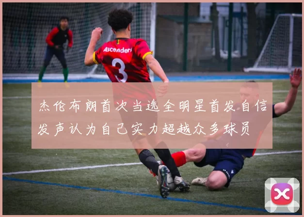 杰伦布朗首次当选全明星首发自信发声认为自己实力超越众多球员
