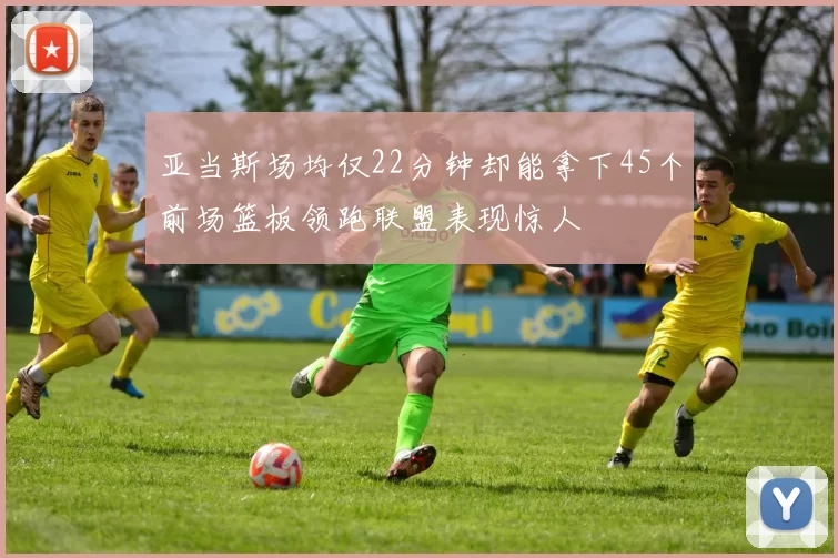 亚当斯场均仅22分钟却能拿下45个前场篮板领跑联盟表现惊人