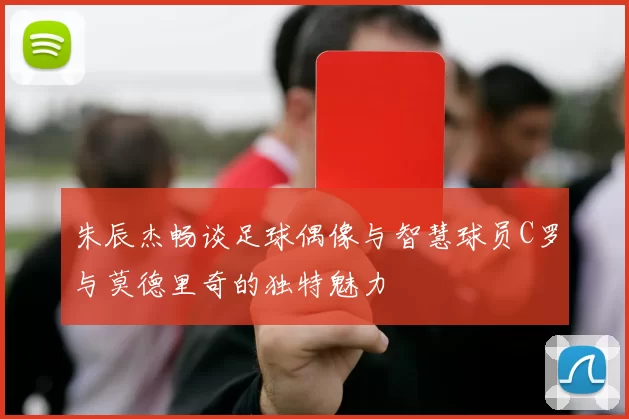 朱辰杰畅谈足球偶像与智慧球员C罗与莫德里奇的独特魅力