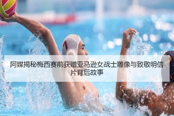 阿媒揭秘梅西赛前获赠亚马逊女战士雕像与致敬明信片背后故事